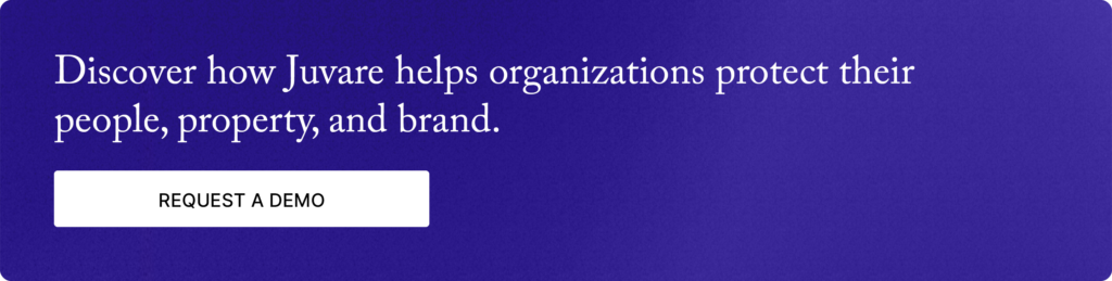 Discover how Juvare helps organizations protect their people, property, and brand. Request a Demo.